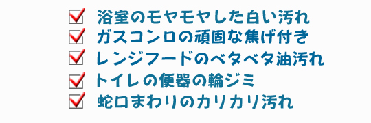 浴室のモヤモヤした白い汚れ・ガスコンロの頑固な焦げ付き・レンジフードのベタベタ油汚れ・トイレの便器の輪ジミ・蛇口まわりのカリカリ汚れ