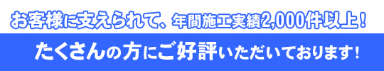 お客様に支えられて、年間施工実績2,000件以上！！たくさんの方にご好評いただいております！