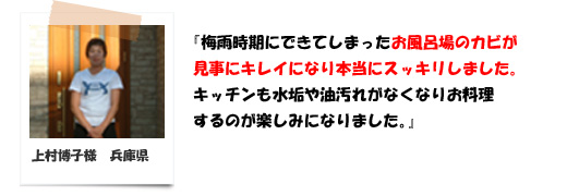 梅雨時期にできてしまったお風呂場のカビが見事にキレｲになり本当にスッキリしました。兵庫県の上村様